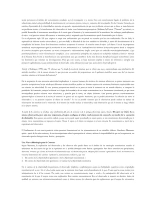 teoría pertenecen al ámbito del conocimiento estudiado por el investigador y su teoría. Esto está estrechamente ligado al problema de la
subjetividad, dada la alta posibilidad de interferencia de los intereses, juicios, valores y prejuicios del investigador. En las Ciencias Naturales, en
cambio, el postulado de la objetividad no necesita ser apoyado argumentalmente, ya que este problema, en caso que se diera, se transforma en
un problema técnico y la interferencia del observador se limita a sus limitaciones perceptivas. Mediante la Ciencia (“Natural” por cierto), es
posible desarrollar el instrumento tecnológico de la razón para el dominio y la transformación de la naturaleza. Sin embargo, paradojalmente,
el sujeto en el proceso mismo del conocer, se mantiene pasivo, aceptando que el conocimiento queda determinado por el objeto.
Es en el presente siglo XX que empieza a surgir una problemática que no puede ser resuelta por las vías tradicionales. Por un lado, la
aspiración de elaborar teorías universalistas; y, por otro lado, la dificultad de dar con unidades no divisibles, a partir del descubrimiento de la
complejidad del átomo. Estas dos situaciones conducen a repensar el conocer y la relación entre el sujeto y el objeto. Una de las propuestas
teóricas de mayor importancia para la resolución de esta problemática es la Teoría General de Sistemas. Esta teoría aparece desde la búsqueda
de variadas disciplinas por encontrar un marco conceptual lo suficientemente amplio como para ser utilizado transdisciplinariamente, y que
permitiera referirse a todos los fenómenos complejos, cuyas características principales no pudieran ser reducibles mediante el método habitual
de la Ciencia. Esta Teoría se transforma en una oportunidad para que científicos de las más diversas disciplinas busquen isomorfismos entre
los fenómenos que orientan sus investigaciones. Para que esto ocurra, se hace necesario ampliar el marco de referencia y adoptar una
perspectiva globalizante, la que permita incluir al observador en las afirmaciones que hace acerca de lo observado por él.
Arnold y Rodríguez (1990, pág. 19) afirman que “es desde la teoría de sistemas que se ofrece una nueva epistemología, una redefinición del
método científico y de la ciencia misma, lo que provoca un cambio de proporciones en el quehacer científico, acaso uno de los mayores
cambios habidos en la historia de la ciencia.”
De la aceptación de esta necesaria selectividad implicada en el conocer humano, los teóricos de sistemas infieren en su primer momento una
posición perspectivista, la que señala que diferentes teorías científicas podrán ver distintos aspectos de un mismo fenómeno, según cuáles sean
sus criterios de selectividad. En esta postura perspectivista inicial no se pone en duda la existencia de un mundo objetivo, ni tampoco la
posibilidad de conocerlo, aunque la eficacia en el logro de la verdad o de un mejor conocimiento se ve fuertemente cuestionada, ya que otros
investigadores pueden efectuar otras selecciones, y percibir por lo tanto, un objeto diferente. Esta postura provoca cuestionamientos
epistemológicos al interior de la teoría de sistemas. Se genera así un segundo momento, que se podría denominar “la reflexión en torno al
observador y a su posición respecto al objeto de estudio”. Ya no es posible sostener que el observador puede realizar su trabajo de
observación sin interferir con lo observado. Si el sistema en estudio incluye al observador, toda observación que en el sistema se haga, influirá
en el propio sistema.
A partir de lo anterior, se produce una redefinición del acto de conocer y de la antigua dicotomía sujeto/objeto. El sujeto es objeto de su
misma observación, pero aún más importante, el sujeto configura al objeto en el momento de conocerlo por medio de la operación
de distinción. Esto genera un cambio radical, ya que no se puede seguir postulando un sujeto pasivo ni un conocimiento determinado por el
objeto, cuyas características se imponen al sujeto. Ahora el sujeto y el objeto se integran en el acto creador del conocimiento a través de la
experiencia del observador.
El fundamento de esta nueva posición cobra presencia internacional en los planteamientos de un científico chileno, Humberto Maturana,
quien a partir de los años sesenta y de sus investigaciones sobre la percepción de colores, advierte la imposibilidad de que en la experiencia, un
observador pueda distinguir entre ilusión y percepción.
Una Nueva Ontología para el Conocer
Según Maturana, la explicación del observador y del observar sólo puede darse en el ámbito de las ontologías constitutivas, cuando al
reflexionar me doy cuenta de que en la experiencia no es posible distinguir entre ilusión y percepción. Para hacer entender esta proposición,
Maturana sostiene que existen dos modos fundamentales que un observador puede adoptar para escuchar explicaciones. Estas dos maneras de
escuchar determinan dos caminos explicativos, mutuamente exclusivos, que son:
1. El camino de la objetividad sin paréntesis o de la objetividad trascendental, y
2. El camino de objetividad entre paréntesis o el camino de la objetividad constitutiva.
En el camino de la objetividad sin paréntesis, el observador implícita o explícitamente acepta sus habilidades cognitivas como propiedades
constitutivas de su ser. Así, el observador asume que la existencia tiene lugar con independencia de lo que él hace; que las cosas existen con
independencia de si él las conoce. Por ende, este camino es constitutivamente ciego o sordo a la participación del observador en la
constitución de lo que él acepta como una explicación. Este camino necesariamente lleva al observador a requerir un dominio único de
realidad, un universo, una referencia trascendental, como el último recurso de validación para las explicaciones que él acepta. La referencia a
 