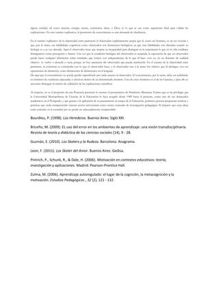 alguna entidad, tal como materia, energía, mente, conciencia, ideas, o Dios, es lo que se usa como argumento final para validar las
explicaciones. En este camino explicativo, la pretensión de conocimiento es una demanda de obediencia.
En el camino explicativo de la objetividad entre paréntesis el observador explícitamente acepta que él, como ser humano, es un ser viviente y
que, por lo tanto, sus habilidades cognitivas como observador son fenómenos biológicos, ya que esas habilidades son alteradas cuando su
biología es a su vez alterada. Aquí el observador tiene que aceptar su incapacidad para distinguir en la experiencia lo que en la vida cotidiana
distinguimos como percepción e ilusión. Una vez que la condición biológica del observador es aceptada, la suposición de que un observador
puede hacer cualquier afirmación sobre entidades que existen con independencia de lo que él hace -esto es, en un dominio de realidad
objetiva- se vuelve o absurda o vacía, porque no hay operación del observador que pueda satisfacerla. En el camino de la objetividad entre
paréntesis, la existencia es constituida con lo que el observador hace, y el observador trae a la mano los objetos que él distingue con sus
operaciones de distinción, como distinciones de distinciones en el lenguaje.
De aquí que el conocimiento no pueda quedar especificado por nada externo al observador. El conocimiento, por lo tanto, debe ser redefinido
en términos de conductas adecuadas o efectivas dentro de un determinado dominio. Uno de estos dominios es el de las Ciencias, y para ello es
necesario distinguir el criterio de validación de las explicaciones científicas.
Al respecto, no es el propósito de esta Ponencia presentar in extenso el pensamiento de Humberto Maturana. Estimo que es un privilegio que
la Universidad Metropolitana de Ciencias de la Educación lo haya acogido desde 1989 hasta el presente, como uno de sus destacados
académicos en el Postgrado, y que gracias a la aplicación de su pensamiento al campo de la Educación, podamos generar propuestas teóricas y
prácticas que están enriqueciendo nuestra acción universitaria como centro avanzado de investigación pedagógica. El impacto que estas ideas
están teniendo en la sociedad aún no puede ser adecuadamente comprendido.
Bourdieu, P. (1998). Los Herederos. Buenos Aires: Siglo XXI.
Briceño, M. (2009). EL uso del error en los ambientes de aprendizaje: una visión transdisciplinaria.
Revista de teoría y didáctica de las ciencias sociales (14), 9 - 28.
Guzmán, E. (2010). Los Skaters y la Rudeza. Barcelona: Anagrama.
Leon, F. (2011). Los Skater del Amor. Buenos Aires: Gedisa.
Pintrich, P., Schunk, R., & Dale, H. (2006). Motivación en contextos educativos: teoría,
investigación y aplicaciones. Madrid: Pearson-Prentice Hall.
Zulma, M. (2006). Aprendizaje autoregulado: el lugar de la cognción, la metacognición y la
motivación. Estudios Pedagógicos , 32 (2), 121 - 132.
 