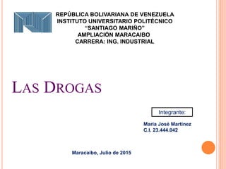 LAS DROGAS
Integrante:
María José Martínez
C.I. 23.444.042
REPÚBLICA BOLIVARIANA DE VENEZUELA
INSTITUTO UNIVERSITARIO POLITÉCNICO
“SANTIAGO MARIÑO”
AMPLIACIÓN MARACAIBO
CARRERA: ING. INDUSTRIAL
Maracaibo, Julio de 2015
 