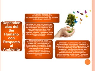 Dependen
cias del
Ser
Humano
con
Respecto
al
Ambiente
El hombre depende de
los recursos naturales y de
los servicios proporcionados por el medio
ambiente para sobrevivir
Al utilizar los recursos, presiona y
provoca diversas transformaciones
en el ambiente que conllevan, a su
vez, implicaciones tanto en el
ámbito productivo como en
aspectos de salud y bienestar, y que
afectan la disponibilidad y calidad
estos recursos.
El medio ambiente posee
diversos recursos naturales, los
cuales son componentes de
la naturaleza, susceptibles de ser
aprovechados por el ser humano
para la satisfacción de sus
necesidades y que tienen
un valor actual o potencial al
proporcionar diversos bienes y
servicios
Entre éstos se encuentran las aguas
superficiales y subterráneas; el sueloy el
subsuelo; la diversidad biológica, como las
especies de flora y fauna, los recursos
genéticos y los ecosistemas que dan
soporte a la vida; los recursos
de hidrocarburos, hidroenergéticos,
eólicos, solares, geotérmicos y similares;
la atmósfera y los minerales, entre otros.
 