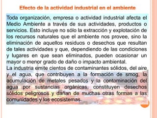 Toda organización, empresa o actividad industrial afecta el
Medio Ambiente a través de sus actividades, productos o
servicios. Esto incluye no sólo la extracción y explotación de
los recursos naturales que el ambiente nos provee, sino la
eliminación de aquellos residuos o desechos que resultan
de tales actividades y que, dependiendo de las condiciones
y lugares en que sean eliminados, pueden ocasionar un
mayor o menor grado de daño o impacto ambiental.
La industria emite cientos de contaminantes sólidos, del aire
y el agua, que contribuyen a la formación de smog, la
acumulación de metales pesados y la contaminación del
agua por sustancias orgánicas, constituyen desechos
sólidos peligrosos y dañan de muchas otras formas a las
comunidades y los ecosistemas.
 
