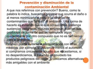 A que nos referimos con prevención? Bueno, como la
palabra lo indica, buscamos prevenir que ocurra el daño o
al menos minimizarlo al reducir la cantidad de
contaminantes que "entran" al ambiente. Una forma de
hacerlo es evitando que lo que consumimos contenga
sustancias peligrosas. Algunas empresas diseñan sus
productos de forma tal que se reemplace algún
contaminante por otro compuesto que no es tan nocivo
para el ambiente.
También puede evitarse la contaminación con otras
medidas, por ejemplo, si utilizamos menos el automóvil,
si compramos únicamente aquello que necesitamos, si
no desperdiciamos, si tratamos con cuidado los
productos peligrosos del hogar, si utilizamos alternativas
más amigables con el ambiente
 