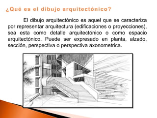 El dibujo arquitectónico es aquel que se caracteriza
por representar arquitectura (edificaciones o proyecciones),
sea esta como detalle arquitectónico o como espacio
arquitectónico. Puede ser expresado en planta, alzado,
sección, perspectiva o perspectiva axonometrica.
 