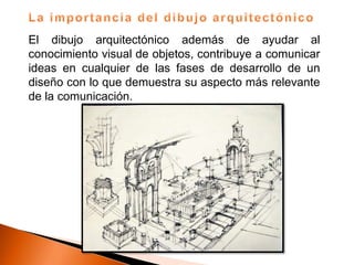 El dibujo arquitectónico además de ayudar al
conocimiento visual de objetos, contribuye a comunicar
ideas en cualquier de las fases de desarrollo de un
diseño con lo que demuestra su aspecto más relevante
de la comunicación.
 