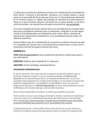 El trabajo de los alumnos de arquitectura consistió en la reelaboración de una tipología de
célula barrial ( manzana) la que pretende anticiparse a los cambios urbanos y supone
saber ver el nuevo perfil del barrio antes que ello ocurra. En ella la disposición y dimensión
de los terrenos suponen un soporte que posibilita una densidad de ciudad compacta a
futuro, en la que la vivienda renuncia a una porción de su espacio privado, en aras de un
centro de manzana con características de espacio comunitario de alta sociabilidad.
En la nueva estrategia de manzana además de los usos estimados para las viviendas habrá
otras que se considerarán existentes y que se readecuarán e integrarán al uso del espacio
central. En éste además habrá usos comunitarios como: huerta urbana , reservorio de
agua de lluvia, esparcimiento, actividad física , y una actividad particular de trabajo con
extensión comunitaria
Nuestro edificio surge de la reelaboración de una parte de una fabrica existente que cede
a la comunidad una fracción para el funcionamiento de nuestro tema. La tarea será re-
funcionalizar y diseñar los espacios interiores del mismo
EJERCICIO N° 2
TEMA: Club de programadores ( para la capacitación de jóvenes y adultos que aspiren a
una salida laboral)
COMITENTE: Gobierno de la Ciudad de Bs. As.- Educación
UBICACIÓN: Distrito Tecnológico de Parque Patricios
NECESIDADES PROGRAMATICAS
El tema a desarrollar nace como parte de un programa de educación digital al que se
denomina "Programá tu Futuro" y es una iniciativa tecnológica del Ministerio de
Educación de la Ciudad de Buenos Aires, con el objetivo de democratizar el acceso al
aprendizaje de la programación y la educación tecnológica. En ese sentido se lanzaron dos
proyectos complementarios: una plataforma de aprendizaje en línea con cursos de
programación gratuitos y un Club de Programación con varias sedes distribuidas en la red
de bibliotecas de la Ciudad, dado que no tienen edificios propios.
De ahí nuestra oportunidad de reutilizar un edificio que posibilite esa función
Todos los días se crea un nuevo lenguaje, framework, formato o protocolo de aprendizaje
y no existe nadie con una habilidad de aprendizaje más dinámica que un Desarrollador
Web. En este club se trata de aprender conceptos básicos de programación web además
de algunas habilidades para convertirte en un desarrollador más avanzado
Complementariamente brinda también talleres para alumnos de escuelas primarias y
medias de la Ciudad de Buenos Aires que quieran conocer el mundo de la programación.
 