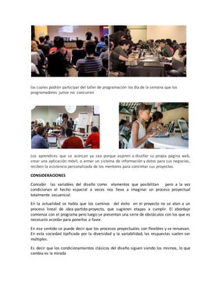 los cuales podrán participar del taller de programación los día de la semana que los
programadores junior no concurran
Los aprendices que se acercan ya sea porque aspiren a diseñar su propia página web,
crear una aplicación móvil, o armar un sistema de información y datos para sus negocios,
reciben la asistencia personalizada de los mentores para concretar sus proyectos.
CONSIDERACIONES
Concebir las variables del diseño como elementos que posibilitan pero a la vez
condicionan el hecho espacial a veces nos lleva a imaginar un proceso proyectual
totalmente secuencial.
En la actualidad se habla que los caminos del éxito en el proyecto no se atan a un
proceso lineal de idea-partido-proyecto, que sugieren etapas a cumplir. El abordaje
comienza con el programa pero luego se presentan una serie de obstáculos con los que es
necesario acordar para ponerlos a favor.
En ese sentido se puede decir que los procesos proyectuales son flexibles y se renuevan.
En esta sociedad tipificada por la diversidad y la variabilidad, las respuestas suelen ser
múltiples.
Es decir que los condicionamientos clásicos del diseño siguen siendo los mismos, lo que
cambia es la mirada
 