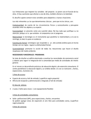 Las limitaciones que imponen las variables del proyecto se ponen una en función de las
otras. Si hay cuestiones que afectan a una de ellas, también afectan a la totalidad.
EL desafío supone conocer estas variables para adaptarlas a nuevas situaciones.
Las más relevantes y a las que denominamos clásicas , pero que no las únicas, son:
Contextualidad: da cuenta de las circunstancias físicas y socioculturales y presupone
acuerdos entre los objetos y su espacio
Funcionalidad: se presenta como una cuestión obvia. No hay nada que justifique su no
atención, porque es la que vertebra el compromiso con el programa.
Materialidad: la tecnología es el instrumento que posibilita la materialidad y a la vez la
restringe, es decir la pone en evidencia
Constitución formal: estrategias que responden a un alto sentido estético pero al mismo
tiempo con sus reglas regula la arbitrariedad formal.
Sustentabilidad: promueve la acción de todos los mecanismos que hacen al diseño
respetuoso del medio ambiente.
NECESIDADES FUNCIONALES- PROGRAMA
Se trata de diseñar un edificio destinado a canalizar las necesidades de convivencia social
y laboral para lograr la integración de la comunidad por medio de actividades de interés
general.
En el mismo se desarrollarán prácticas de educación digital y de extensión comunitaria. El
centro posibilitará la educación digital y un ámbito donde a la vez se realizarán , charlas,
exposiciones, reuniones etc.
1-Area de acceso
 Espacio de acceso y hall de entrada ( superficie según proyecto)
 Oficina de recepción y administración ( integrada al hall de entrada)
2- Area de talleres
 2 aulas / taller para clases ( con equipamiento flexible)
3-Area de actividades comunitarias
 Salón polifuncional (SPF), para exposiciones, charlas, encuentros
Se podrán agregar áreas de expansión al aire libre para actividades varias, (superficie
según proyecto)
4-Area de servicios
 