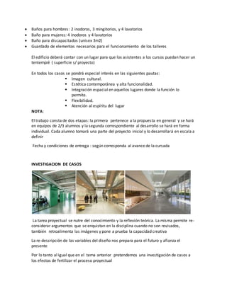  Baños para hombres: 2 inodoros, 3 mingitorios, y 4 lavatorios
 Baño para mujeres: 4 inodoros y 4 lavatorios
 Baño para discapacitados (unisex 3m2)
 Guardado de elementos necesarios para el funcionamiento de los talleres
El edificio deberá contar con un lugar para que los asistentes a los cursos puedan hacer un
tentempié ( superficie s/ proyecto)
En todos los casos se pondrá especial interés en las siguientes pautas:
 Imagen cultural.
 Estética contemporánea y alta funcionalidad.
 Integración espacial en aquellos lugares donde la función lo
permite.
 Flexibilidad.
 Atención al espíritu del lugar
NOTA:
El trabajo consta de dos etapas: la primera pertenece a la propuesta en general y se hará
en equipos de 2/3 alumnos y la segunda correspondiente al desarrollo se hará en forma
individual. Cada alumno tomará una parte del proyecto inicial y lo desarrollará en escala a
definir
Fecha y condiciones de entrega : según corresponda al avance de la cursada
INVESTIGACION DE CASOS
La tarea proyectual se nutre del conocimiento y la reflexión teórica. La misma permite re-
considerar argumentos que se enquistan en la disciplina cuando no son revisados,
también retroalimenta las imágenes y pone a prueba la capacidad creativa
La re-descripción de las variables del diseño nos prepara para el futuro y afianza el
presente
Por lo tanto al igual que en el tema anterior pretendemos una investigación de casos a
los efectos de fertilizar el proceso proyectual
 