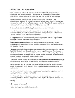ALGUNAS CUESTIONES A CONSIDERAR
En la selección del material de la obra asignada, se tendrá cuidado de identificar y
ponderar el pensamiento del autor y la valoración del ejemplo analizado. El mismo
proporcionan el marco teórico-conceptual que posiciona al saber en tiempo y lugar.
Existen elementos en el diseño que otorgan características al proyecto y que
genéricamente devienen del lugar y del programa. Son esas características y los valores
conceptuales que la vertebran, los que hay que respetar, el espíritu de la obra no debe ser
contrarrestado por una arbitrariedad formal del diseño espacial
El concepto de la obra está latente, y hace del mismo un caso particular.
Entendemos nuestra tarea como la proyectación en un lugar que nos es dado. Los
elementos a tener en cuenta en el análisis a realizar son aquellos que su autor expresa.
Aquellos entre los cuales podemos reflexionar son:
El programa colabora activamente en la génesis del proyecto, motiva su organización
funcional y confiere cualidad a la idea conceptual.
La materialización tecnológica es una variable inevitable del diseño y a la cual no
podemos eludir. El hecho constructivo posee un alto significado ya que condiciona y a la
vez posibilita la forma
La forma, depende e interacciona con todas estas variables, pero tiene también su propia
legalidad. El diseño geométrico determina la forma específica de los volúmenes, sus
relaciones y transformaciones que derivan de su forma genérica. Pero al igual que otras
cualidades del diseño, no se rige como un fin en si mismo, necesita de la interacción con
las otras variables. Su resultado no es un hecho casual
Cuestiones también a tener en cuenta hoy son la sustentabilidad y el compromiso social
que devienen de posturas que en la actualidad el profesional no puede minimizar.
La primera toma nota de un diseño amigable con el medio ambiente y el último intenta
definir un diseño para todos, aún para aquellos que hasta ahora consideramos excluidos
socialmente.
Por último la interacción entre todas estas variables que responden al pensamiento del
autor, posibilitan un producto de alta calidad
El trabajo se hará en equipo de dos a tres alumnos. Los mismos deberán exponer y
explicar a partir de un PPT a sus compañeros, con el objetivo de socializar la información.
Entrega
CD y carpeta en tamaño A4
Fecha de entrega y exposición: 8 de setiembre
 