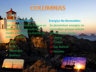 Energías Renovables
Son energías limpias porque su
generación no perjudica el
medio ambiente. La fuente de
todas es el Sol.
 Solar
 Eólica
 Hidráulica
 Biomasa
Energías No Renovables
Se denominan energías no
renovables porque utilizan
combustibles fósiles.
 Uranio
 Carbón
 Gas Natural
 Petróleo
 
