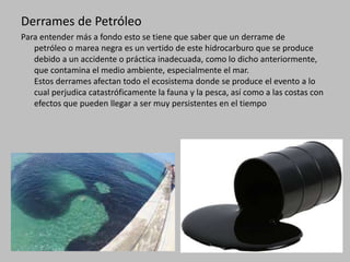 Derrames de Petróleo
Para entender más a fondo esto se tiene que saber que un derrame de
petróleo o marea negra es un vertido de este hidrocarburo que se produce
debido a un accidente o práctica inadecuada, como lo dicho anteriormente,
que contamina el medio ambiente, especialmente el mar.
Estos derrames afectan todo el ecosistema donde se produce el evento a lo
cual perjudica catastróficamente la fauna y la pesca, así como a las costas con
efectos que pueden llegar a ser muy persistentes en el tiempo
 