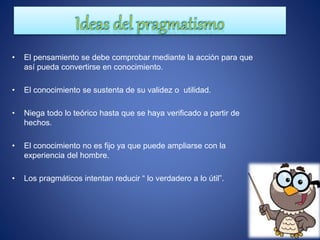 • El pensamiento se debe comprobar mediante la acción para que
así pueda convertirse en conocimiento.
• El conocimiento se sustenta de su validez o utilidad.
• Niega todo lo teórico hasta que se haya verificado a partir de
hechos.
• El conocimiento no es fijo ya que puede ampliarse con la
experiencia del hombre.
• Los pragmáticos intentan reducir “ lo verdadero a lo útil”.
 