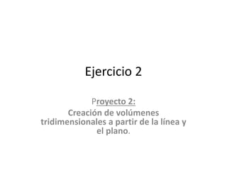 Ejercicio 2
Proyecto 2:
Creación de volúmenes
tridimensionales a partir de la línea y
el plano.
 