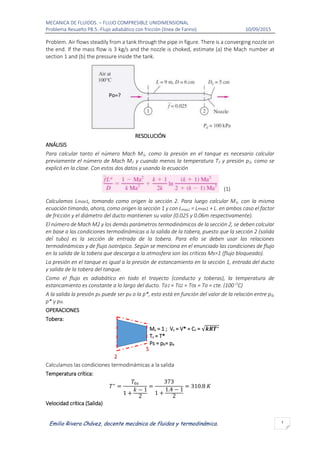 MECANICA DE FLUIDOS. – FLUJO COMPRESIBLE UNIDIMENSIONAL
Problema Resuelto P8.5.-Flujo adiabático con fricción (línea de Fanno) 10/09/2015
1
Emilio Rivera Chávez, docente mecánica de fluidos y termodinámica.
Problem. Air flows steadily from a tank through the pipe in figure. There is a converging nozzle on
the end. If the mass flow is 3 kg/s and the nozzle is choked, estimate (a) the Mach number at
section 1 and (b) the pressure inside the tank.
RESOLUCIÓN
ANÁLISIS
Para calcular tanto el número Mach M1, como la presión en el tanque es necesario calcular
previamente el número de Mach M2 y cuando menos la temperatura T2 y presión p2, como se
explicó en la clase. Con estos dos datos y usando la ecuación
(1)
Calculamos Lmax1, tomando como origen la sección 2. Para luego calcular M1, con la misma
ecuación timando, ahora, como origen la sección 1 y con Lmax2 = Lmax1 + L. en ambos caso el factor
de fricción y el diámetro del ducto mantienen su valor (0.025 y 0.06m respectivamente).
El número de Mach M2 y los demás parámetros termodinámicos de la sección 2, se deben calcular
en base a las condiciones termodinámicas a la salida de la tobera, puesto que la sección 2 (salida
del tubo) es la sección de entrada de la tobera. Para ello se deben usar las relaciones
termodinámicas y de flujo isotrópico. Según se menciona en el enunciado las condiciones de flujo
en la salida de la tobera que descarga a la atmosfera son las criticas Ms=1 (flujo bloqueado).
La presión en el tanque es igual a la presión de estancamiento en la sección 1, entrada del ducto
y salida de la tobera del tanque.
Como el flujo es adiabático en todo el trayecto (conducto y toberas), la temperatura de
estancamiento es constante a lo largo del ducto. To1 = T02 = T0s = To = cte. (100 O
C)
A la salida la presión ps puede ser pa o la p*, esto está en función del valor de la relación entre p0,
p* y pa.
OPERACIONES
Tobera:
Ms = 1 ; Vs = V* = Cs = √𝒌𝑹𝑻∗
Ts = T*
Ps = pb= pa
Calculamos las condiciones termodinámicas a la salida
Temperatura crítica:
𝑇∗
=
𝑇0𝑠
1 +
𝑘 − 1
2
=
373
1 +
1.4 − 1
2
= 310.8 𝐾
Velocidad crítica (Salida)
S
2
Po=?
 