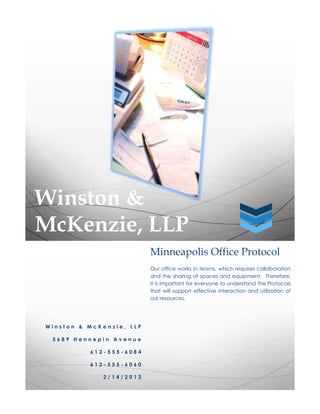 Winston &
McKenzie, LLP
                          Minneapolis Office Protocol
                          Our office works in teams, which requires collaboration
                          and the sharing of spaces and equipment. Therefore,
                          it is important for everyone to understand the Protocols
                          that will support effective interaction and utilization of
                          our resources.




Winston & McKenzie, LLP

 5689 Hennepin Avenue

          612-555-6084

          612-555-6060

             2/14/2013
 