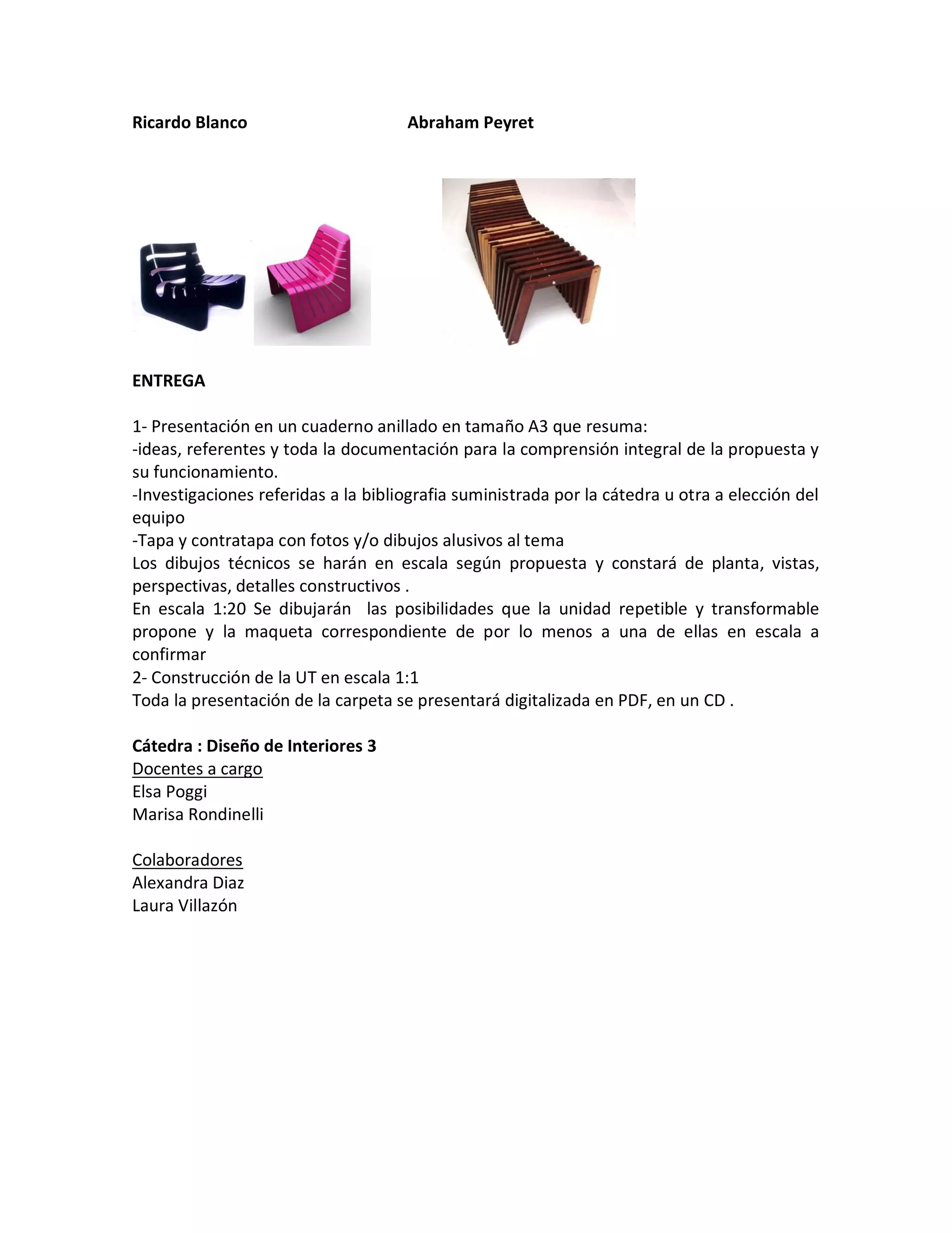 Ricardo Blanco Abraham Peyret
ENTREGA
1- Presentación en un cuaderno anillado en tamaño A3 que resuma:
-ideas, referentes y toda la documentación para la comprensión integral de la propuesta y
su funcionamiento.
-Investigaciones referidas a la bibliografia suministrada por la cátedra u otra a elección del
equipo
-Tapa y contratapa con fotos y/o dibujos alusivos al tema
Los dibujos técnicos se harán en escala según propuesta y constará de planta, vistas,
perspectivas, detalles constructivos .
En escala 1:20 Se dibujarán las posibilidades que la unidad repetible y transformable
propone y la maqueta correspondiente de por lo menos a una de ellas en escala a
confirmar
2- Construcción de la UT en escala 1:1
Toda la presentación de la carpeta se presentará digitalizada en PDF, en un CD .
Cátedra : Diseño de Interiores 3
Docentes a cargo
Elsa Poggi
Marisa Rondinelli
Colaboradores
Alexandra Diaz
Laura Villazón
 