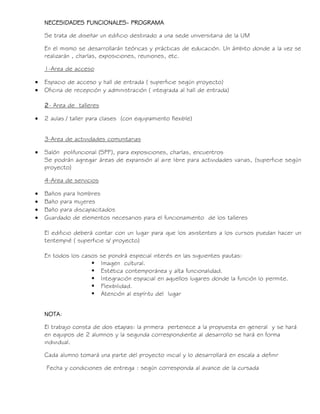 NECESIDADES FUNCIONALES- PROGRAMA
Se trata de diseñar un edificio destinado a una sede universitaria de la UM
En el mismo se desarrollarán teóricas y prácticas de educación. Un ámbito donde a la vez se
realizarán , charlas, exposiciones, reuniones, etc.
1-Area de acceso
 Espacio de acceso y hall de entrada ( superficie según proyecto)
 Oficina de recepción y administración ( integrada al hall de entrada)
2- Area de talleres
 2 aulas / taller para clases (con equipamiento flexible)
3-Area de actividades comunitarias
 Salón polifuncional (SPF), para exposiciones, charlas, encuentros
Se podrán agregar áreas de expansión al aire libre para actividades varias, (superficie según
proyecto)
4-Area de servicios
 Baños para hombres
 Baño para mujeres
 Baño para discapacitados
 Guardado de elementos necesarios para el funcionamiento de los talleres
El edificio deberá contar con un lugar para que los asistentes a los cursos puedan hacer un
tentempié ( superficie s/ proyecto)
En todos los casos se pondrá especial interés en las siguientes pautas:
 Imagen cultural.
 Estética contemporánea y alta funcionalidad.
 Integración espacial en aquellos lugares donde la función lo permite.
 Flexibilidad.
 Atención al espíritu del lugar
NOTA:
El trabajo consta de dos etapas: la primera pertenece a la propuesta en general y se hará
en equipos de 2 alumnos y la segunda correspondiente al desarrollo se hará en forma
individual.
Cada alumno tomará una parte del proyecto inicial y lo desarrollará en escala a definir
Fecha y condiciones de entrega : según corresponda al avance de la cursada
 