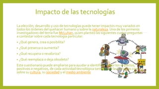Impacto de las tecnologías
La elección, desarrollo y uso de tecnologías puede tener impactos muy variados en
todos los órdenes del quehacer humano y sobre la naturaleza. Uno de los primeros
investigadores del tema fue McLuhan, quien planteó las siguientes cuatro preguntas
a contestar sobre cada tecnología particular:
• ¿Qué genera, crea o posibilita?
• ¿Qué preserva o aumenta?
• ¿Qué recupera o revaloriza?
• ¿Qué reemplaza o deja obsoleto?
Este cuestionario puede ampliarse para ayudar a identificar mejor los impactos,
positivos o negativos, de cada actividad tecnológica tanto sobre las personas como
sobre su cultura, su sociedad y el medio ambiente
 