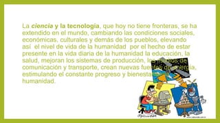 La ciencia y la tecnología, que hoy no tiene fronteras, se ha
extendido en el mundo, cambiando las condiciones sociales,
económicas, culturales y demás de los pueblos, elevando
así el nivel de vida de la humanidad por el hecho de estar
presente en la vida diaria de la humanidad la educación, la
salud, mejoran los sistemas de producción, los medios de
comunicación y transporte, crean nuevas fuentes de energía,
estimulando el constante progreso y bienestar de la
humanidad.
 
