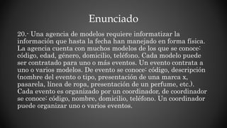 Enunciado
20.- Una agencia de modelos requiere informatizar la
información que hasta la fecha han manejado en forma física.
La agencia cuenta con muchos modelos de los que se conoce:
código, edad, género, domicilio, teléfono. Cada modelo puede
ser contratado para uno o más eventos. Un evento contrata a
uno o varios modelos. De evento se conoce: código, descripción
(nombre del evento o tipo, presentación de una marca x,
pasarela, línea de ropa, presentación de un perfume, etc.).
Cada evento es organizado por un coordinador, de coordinador
se conoce: código, nombre, domicilio, teléfono. Un coordinador
puede organizar uno o varios eventos.