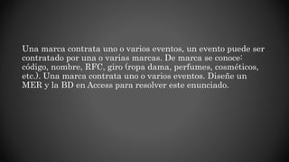Una marca contrata uno o varios eventos, un evento puede ser
contratado por una o varias marcas. De marca se conoce:
código, nombre, RFC, giro (ropa dama, perfumes, cosméticos,
etc.). Una marca contrata uno o varios eventos. Diseñe un
MER y la BD en Access para resolver este enunciado.