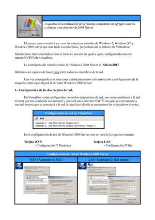 - Esquema de la realización de la práctica consistente en agregar usuarios
y clientes a un dominio de 2008 Server
El primer paso consistirá en crear las máquinas virtuales de Windows 7, Windows XP y
Windows 2008 server que más tarde conectaremos, preparándo así el entorno de Virtualbox-
Intentaremos interconectarlas como si fuera en una red de igual a igual, configurando una red
interna NUEVA de virtualbox.
La contraseña del Administrador del Windows 2008 Server es: Siberia2017
Debemos ser capaces de hacer ping entre todos los miembros de la red.
Una vez conseguido esta interconectividad pasaremos a la instalación y configuración de la
máquina virtual que alojará al servidor Windows 2008 Server.
1.- Configuración de las dos tarjetas de red.
En Virtualbox serán configuradas como dos adaptadores de red, uno correspondiente a la red
externa que nos conectará con internet y que será una conexión NAT. Y otro que se corresponde a
una red interna que se conectará a la red de área local donde se encuentran los ordenadores clientes.
Configuración de red en Virtualbox
En la configuración de red de Windows 2008 Server esto se verá de la siguiente manera:
Tarjeta WAN Tarjeta LAN
- Configuración IP Dinámica - Configuración IP fija
Configuración de red de Windows 2008 Server
WAN (Adaptador 1: NAT) LAN (Adaptador 2: Red interna)
 