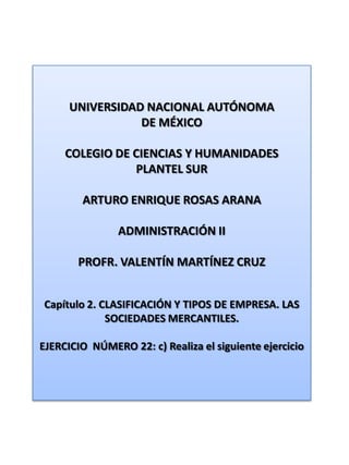 UNIVERSIDAD NACIONAL AUTÓNOMA DE MÉXICO COLEGIO DE CIENCIAS Y HUMANIDADES  PLANTEL SUR ARTURO ENRIQUE ROSAS ARANA ADMINISTRACIÓN II PROFR. VALENTÍN MARTÍNEZ CRUZ Capítulo 2. CLASIFICACIÓN Y TIPOS DE EMPRESA. LAS SOCIEDADES MERCANTILES. EJERCICIO  NÚMERO 22: c) Realiza el siguiente ejercicio 