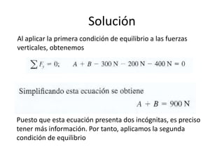Solución
Al aplicar la primera condición de equilibrio a las fuerzas
verticales, obtenemos
Puesto que esta ecuación presenta dos incógnitas, es preciso
tener más información. Por tanto, aplicamos la segunda
condición de equilibrio
 
