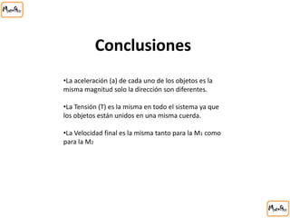 Conclusiones
•La aceleración (a) de cada uno de los objetos es la
misma magnitud solo la dirección son diferentes.
•La Tensión (T) es la misma en todo el sistema ya que
los objetos están unidos en una misma cuerda.
•La Velocidad final es la misma tanto para la M1 como
para la M2