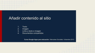 Añadir contenido al sitio
1.
2.
3.
4.

Texto
Imagen
Links a texto e imagen
Documentos compartidos

Curso Google Apps para educación / Mercedes González / diciembre 2013

 