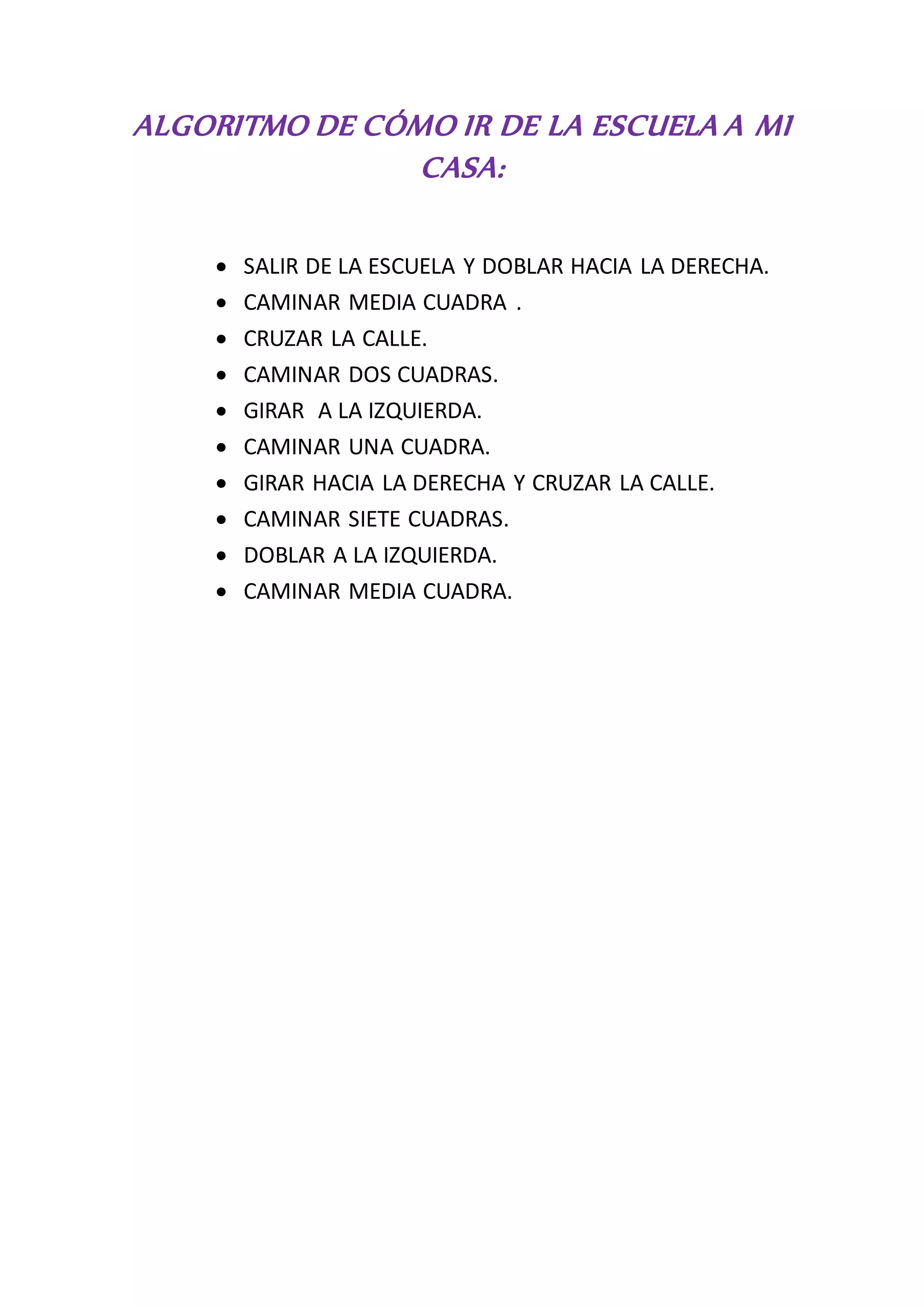 ALGORITMO DE CÓMO IR DE LA ESCUELA A MI
CASA:
SALIR DE LA ESCUELA Y DOBLAR HACIA LA DERECHA.
CAMINAR MEDIA CUADRA .
CRUZAR LA CALLE.
CAMINAR DOS CUADRAS.
GIRAR A LA IZQUIERDA.
CAMINAR UNA CUADRA.
GIRAR HACIA LA DERECHA Y CRUZAR LA CALLE.
CAMINAR SIETE CUADRAS.
DOBLAR A LA IZQUIERDA.
CAMINAR MEDIA CUADRA.