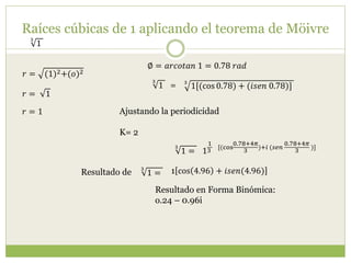 Raíces cúbicas de 1 aplicando el teorema de Möivre
3
1
𝑟 = (1)2+(𝑜)2
∅ = 𝑎𝑟𝑐𝑜𝑡𝑎𝑛 1 = 0.78 𝑟𝑎𝑑
𝑟 = 1
𝑟 = 1
3
1[(cos 0.78) + (𝑖𝑠𝑒𝑛 0.78)]
3
1 =
Ajustando la periodicidad
K= 2
1
1
3
[(cos
0.78+4𝜋
3
)+𝑖 (𝑠𝑒𝑛
0.78+4𝜋
3
)]3
1 =
3
1 = 1 cos 4.96 + 𝑖𝑠𝑒𝑛(4.96)
Resultado en Forma Binómica:
o.24 – 0.96i
Resultado de
 