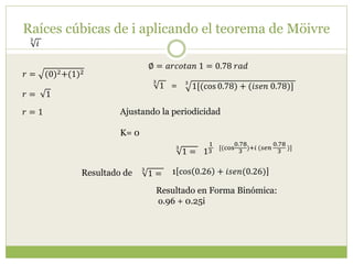 Raíces cúbicas de i aplicando el teorema de Möivre
3
𝑖
𝑟 = (0)2+(1)2
∅ = 𝑎𝑟𝑐𝑜𝑡𝑎𝑛 1 = 0.78 𝑟𝑎𝑑
𝑟 = 1
𝑟 = 1
3
1[(cos 0.78) + (𝑖𝑠𝑒𝑛 0.78)]
3
1 =
Ajustando la periodicidad
K= 0
1
1
3
[(cos
0.78
3
)+𝑖 (𝑠𝑒𝑛
0.78
3
)]3
1 =
3
1 = 1 cos 0.26 + 𝑖𝑠𝑒𝑛(0.26)
Resultado en Forma Binómica:
o.96 + 0.25i
Resultado de
 