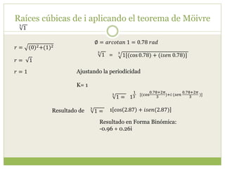Raíces cúbicas de i aplicando el teorema de Möivre
3
1
𝑟 = (0)2+(1)2
∅ = 𝑎𝑟𝑐𝑜𝑡𝑎𝑛 1 = 0.78 𝑟𝑎𝑑
𝑟 = 1
𝑟 = 1
3
1[(cos 0.78) + (𝑖𝑠𝑒𝑛 0.78)]
3
1 =
Ajustando la periodicidad
K= 1
1
1
3
[(cos
0.78+2𝜋
3
)+𝑖 (𝑠𝑒𝑛
0.78+2𝜋
3
)]3
1 =
3
1 = 1 cos 2.87 + 𝑖𝑠𝑒𝑛(2.87)
Resultado en Forma Binómica:
-0.96 + 0.26i
Resultado de
 