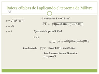 Raíces cúbicas de i aplicando el teorema de Möivre
3
1
𝑟 = (0)2+(1)2
∅ = 𝑎𝑟𝑐𝑜𝑡𝑎𝑛 1 = 0.78 𝑟𝑎𝑑
𝑟 = 1
𝑟 = 1
3
1[(cos 0.78) + (𝑖𝑠𝑒𝑛 0.78)]
3
1 =
Ajustando la periodicidad
K= 2
1
1
3
[(cos
0.78+4𝜋
3
)+𝑖 (𝑠𝑒𝑛
0.78+4𝜋
3
)]3
1 =
3
1 = 1 cos 4.96 + 𝑖𝑠𝑒𝑛(4.96)
Resultado en Forma Binómica:
0.24- 0.96i
Resultado de
 