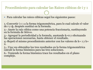 Procedimiento para calcular las Raíces cúbicas de i y 1
 Para calcular las raíces cúbicas seguí los siguientes pasos:
1.-Convertir i y 1 a la forma trigonométrica, para lo cual calcule el valor
de r y ф, después sustituí en la formula.
2.- Anote la raíz cúbica como una potencia fraccionaria, sustituyendo
en la formula de Möivre.
3.- Agregué la periodicidad a la formula, anotando k=0 y efectuando
las operaciones necesarias, hasta obtener el resultado.
4.-Repetí el mismo procedimiento anterior con los valores de k= 1 y k=
2.
5.- Una ves obtenidos los tres resultados en la forma trigonométrica
calculé la forma binómica para las tres soluciones.
6.- Teniendo la forma binómica trace los resultados en el plano
complejo.
 