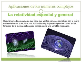 Aplicaciones de los números complejos
La relatividad especial y general
Seguramente te preguntarás que tiene que ver los números complejos con la teoría
de la relatividad; pues tiene una aplicación muy importante pues se utiliza en las
formulas de la métrica del espacio tiempo, como una variable imaginaria.
 