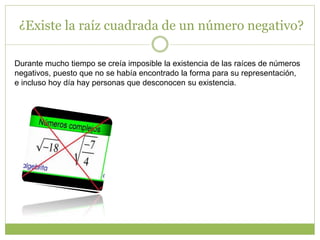¿Existe la raíz cuadrada de un número negativo?
Durante mucho tiempo se creía imposible la existencia de las raíces de números
negativos, puesto que no se había encontrado la forma para su representación,
e incluso hoy día hay personas que desconocen su existencia.
 