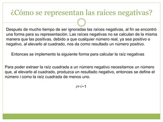 ¿Cómo se representan las raíces negativas?
Después de mucho tiempo de ser ignoradas las raíces negativas, al fin se encontró
una forma para su representación. Las raíces negativas no se calculan de la misma
manera que las positivas, debido a que cualquier número real, ya sea positivo o
negativo, al elevarlo al cuadrado, nos da como resultado un número positivo.
Entonces se implemento la siguiente forma para calcular la raíz negativas
Para poder extraer la raíz cuadrada a un número negativo necesitamos un número
que, al elevarlo al cuadrado, produzca un resultado negativo, entonces se define el
número i como la raíz cuadrada de menos uno.
𝑖=√−1
 
