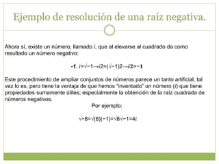 Ejemplo de resolución de una raíz negativa.
Ahora sí, existe un número, llamado i, que al elevarse al cuadrado da como
resultado un número negativo:
-1. 𝑖=√−1→𝑖2=(√−1)2→𝒊𝟐=−𝟏
Este procedimiento de ampliar conjuntos de números parece un tanto artificial, tal
vez lo es, pero tiene la ventaja de que hemos “inventado” un número (i) que tiene
propiedades sumamente útiles; especialmente la obtención de la raíz cuadrada de
números negativos.
Por ejemplo:
√−8=√(8)(−1)=√8√−1=4𝑖
 