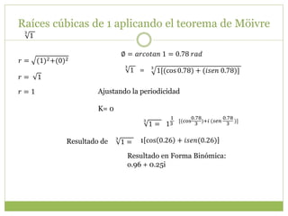 Raíces cúbicas de 1 aplicando el teorema de Möivre
3
1
𝑟 = (1)2+(0)2
∅ = 𝑎𝑟𝑐𝑜𝑡𝑎𝑛 1 = 0.78 𝑟𝑎𝑑
𝑟 = 1
𝑟 = 1
3
1[(cos 0.78) + (𝑖𝑠𝑒𝑛 0.78)]
3
1 =
Ajustando la periodicidad
K= 0
1
1
3
[(cos
0.78
3
)+𝑖 (𝑠𝑒𝑛
0.78
3
)]3
1 =
3
1 = 1 cos 0.26 + 𝑖𝑠𝑒𝑛(0.26)
Resultado en Forma Binómica:
o.96 + 0.25i
Resultado de
 