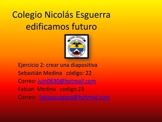 Colegio Nicolás Esguerra
   edificamos futuro


 Ejercicio 2: crear una diapositiva
 Sebastián Medina código: 22
 Correo: juin0630@hotmail.com
 Fabian Medina codigo:23
 Correo: fabipascagaza@hotmail.com
 