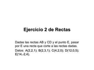 Ejercicio 2 de RectasEjercicio 2 de Rectas
Dadas las rectas AB y CD y el punto E, pasar
por E una recta que corte a las rectas dadas.
Datos: A(2,2,1); B(2,3,1); C(4,2,0); D(12,0,5);A(2,2,1); B(2,3,1); C(4,2,0); D(12,0,5);
E(14,-2,4).E(14,-2,4).
 