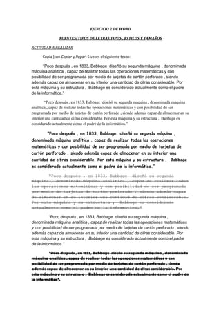 EJERCICIO 2 DE WORD
FUENTES(TIPOS DE LETRA):TIPOS , ESTILOS Y TAMAÑOS
ACTIVIDAD A REALIZAR
Copia (con Copiar y Pegar) 5 veces el siguiente texto:
“Poco después , en 1833, Babbage diseñó su segunda máquina , denominada
máquina analítica , capaz de realizar todas las operaciones matemáticas y con
posibilidad de ser programada por medio de tarjetas de cartón perforado , siendo
además capaz de almacenar en su interior una cantidad de cifras considerable. Por
esta máquina y su estructura , Babbage es considerado actualmente como el padre
de la informática.”
“Poco después , en 1833, Babbage diseñó su segunda máquina , denominada máquina
analítica , capaz de realizar todas las operaciones matemáticas y con posibilidad de ser
programada por medio de tarjetas de cartón perforado , siendo además capaz de almacenar en su
interior una cantidad de cifras considerable. Por esta máquina y su estructura , Babbage es
considerado actualmente como el padre de la informática.”
“Poco después , en 1833, Babbage diseñó su segunda máquina ,
denominada máquina analítica , capaz de realizar todas las operaciones
matemáticas y con posibilidad de ser programada por medio de tarjetas de
cartón perforado , siendo además capaz de almacenar en su interior una
cantidad de cifras considerable. Por esta máquina y su estructura , Babbage
es considerado actualmente como el padre de la informática.”
“Poco después , en 1833, Babbage diseñó su segunda
máquina , denominada máquina analítica , capaz de realizar todas
las operaciones matemáticas y con posibilidad de ser programada
por medio de tarjetas de cartón perforado , siendo además capaz
de almacenar en su interior una cantidad de cifras considerable.
Por esta máquina y su estructura , Babbage es considerado
actualmente como el padre de la informática.”
“Poco después , en 1833, Babbage diseñó su segunda máquina ,
denominada máquina analítica , capaz de realizar todas las operaciones matemáticas
y con posibilidad de ser programada por medio de tarjetas de cartón perforado , siendo
además capaz de almacenar en su interior una cantidad de cifras considerable. Por
esta máquina y su estructura , Babbage es considerado actualmente como el padre
de la informática.”
“Poco después , en 1833, Babbage diseñó su segunda máquina , denominada
máquina analítica , capaz de realizar todas las operaciones matemáticas y con
posibilidad de ser programada por medio de tarjetas de cartón perforado , siendo
además capaz de almacenar en su interior una cantidad de cifras considerable. Por
esta máquina y su estructura , Babbage es considerado actualmente como el padre de
la informática”.

 