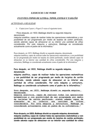 EJERCICIO 2 DE WORD
FUENTES (TIPOS DE LETRA): TIPOS, ESTILO Y TAMAÑO
ACTIVIDAD A REALIZAR
1-

Copia (con Copiar y Pegar) 5 veces el siguiente texto:

“Poco después, en 1833, Babbage diseñó su segunda máquina,
denominada
máquina analítica, capaz de realizar todas las operaciones matemáticas y con
posibilidad de ser programada por medio de tarjetas de cartón perforado,
siendo además capaz de almacenar en su interior una cantidad de cifras
considerable. Por esta máquina y estructura, Babbage es considerado
actualmente como el padre de la informática.”
Poco después, en 1833, Babbage diseñó su segunda máquina, denominada
máquina analítica, capaz de realizar todas las operaciones matemáticas y con posibilidad
de ser programada por medio de tarjetas de cartón perforado, siendo además capaz de
almacenar en su interior una cantidad de cifras considerable. Por esta máquina y
estructura, Babbage es considerado actualmente como el padre de la informática.”
Poco después, en 1833, Babbage diseñó su segunda máquina,
denominada
máquina analítica, capaz de realizar todas las operaciones matemáticas
y con posibilidad de ser programada por medio de tarjetas de cartón
perforado, siendo además capaz de almacenar en su interior una
cantidad de cifras considerable. Por esta máquina y estructura,
Babbage es considerado actualmente como el padre de la informática.”
Poco después, en 1833, Babbage diseñó su segunda máquina,
denominada
máquina analítica, capaz de realizar todas las operaciones
matemáticas y con posibilidad de ser programada por medio
de tarjetas de cartón perforado, siendo además capaz de
almacenar
en
su
interior
una
cantidad
de
cifras
considerable. Por esta máquina y estructura, Babbage es
considerado actualmente como el padre de la informática.”

Poco después, en 1833, Babbage diseñó su segunda máquina, denominada
máquina analítica, capaz de realizar todas las operaciones matemáticas y con
posibilidad de ser programada por medio de tarjetas de cartón perforado,
siendo además capaz de almacenar en su interior una cantidad de cifras

 