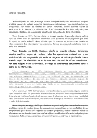 EJERCICIO 2 DE WORD:
“Poco después, en 1833, Babbage diseño su segunda máquina, denominada máquina
analítica, capaz de realizar todas las operaciones matemáticas y con posibilidad de ser
programada por medio de tarjetas de cartón perforado, siendo además capaz de
almacenar en su interior una cantidad de cifras considerable. Por esta máquina y sus
estructuras, Babbage es considerado actualmente como el padre de la informática.
“Poco después, en 1833, Babbage diseño su segunda máquina, denominada máquina analítica,
capaz de realizar todas las operaciones matemáticas y con posibilidad de ser programada por medio
de tarjetas de cartón perforado, siendo además capaz de almacenar en su interior una cantidad de
cifras considerable. Por esta máquina y sus estructuras, Babbage es considerado actualmente como el
padre de la informática.
“Poco después, en 1833, Babbage diseño su segunda máquina, denominada
máquina analítica, capaz de realizar todas las operaciones matemáticas y con
posibilidad de ser programada por medio de tarjetas de cartón perforado, siendo
además capaz de almacenar en su interior una cantidad de cifras considerable.
Por esta máquina y sus estructuras, Babbage es considerado actualmente como el
padre de la informática.
“Poco después, en 1833, Babbage diseño su segunda máquina,
denominada máquina analítica, capaz de realizar todas las
operaciones matemáticas y con posibilidad de ser programada por
medio de tarjetas de cartón perforado, siendo además capaz de
almacenar en su interior una cantidad de cifras considerable. Por
esta máquina y sus estructuras, Babbage es considerado actualmente
como el padre de la informática.
“Poco después, en 1833, Babbage diseño su segunda máquina, denominada máquina analítica,
capaz de realizar todas las operaciones matemáticas y con posibilidad de ser programada por medio
de tarjetas de cartón perforado, siendo además capaz de almacenar en su interior una cantidad de
cifras considerable. Por esta máquina y sus estructuras, Babbage es considerado actualmente como
el padre de la informática.
“Poco después, en 1833, Babbage diseño su segunda máquina, denominada máquina
analítica, capaz de realizar todas las operaciones matemáticas y con posibilidad de ser
programada por medio de tarjetas de cartón perforado, siendo además capaz de
almacenar en su interior una cantidad de cifras considerable. Por esta máquina y sus
estructuras, Babbage es considerado actualmente como el padre de la informática.
 