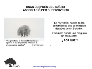 http://www.despresdelsuicidi.org/
DSAS DESPRÉS DEL SUÏCIDI
ASSOCIACIÓ PER SUPERVIVENTS
Es muy difícil hablar de los
sentimientos que se mezclan
despúes de un Suicidio.
Y siempre queda una pregunta
sin respuesta:
¿ POR QUÉ ?
.
“Tan grande es el Tabú del Suicidio que
algunos ni tan siquiera se atreverán a
pronunciar su palabra”. (Karl Meniger)
 