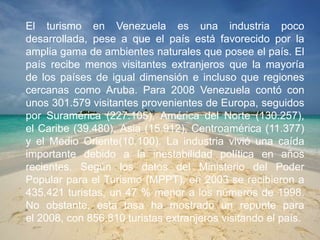 El turismo en Venezuela es una industria poco
desarrollada, pese a que el país está favorecido por la
amplia gama de ambientes naturales que posee el país. El
país recibe menos visitantes extranjeros que la mayoría
de los países de igual dimensión e incluso que regiones
cercanas como Aruba. Para 2008 Venezuela contó con
unos 301.579 visitantes provenientes de Europa, seguidos
por Suramérica (227.105), América del Norte (130.257),
el Caribe (39.480), Asia (15.912), Centroamérica (11.377)
y el Medio Oriente(10.100). La industria vivió una caída
importante debido a la inestabilidad política en años
recientes. Según los datos del Ministerio del Poder
Popular para el Turismo (MPPT), en 2003 se recibieron a
435.421 turistas, un 47 % menor a los números de 1998.
No obstante, esta tasa ha mostrado un repunte para
el 2008, con 856.810 turistas extranjeros visitando el país.
 