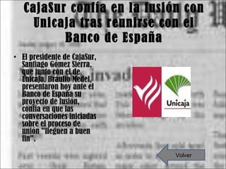 CajaSur confía en la fusión con Unicaja tras reunirse con el Banco de España El presidente de CajaSur, Santiago Gómez Sierra, que junto con el de Unicaja, Braulio Medel, presentaron hoy ante el Banco de España su proyecto de fusión, confía en que las conversaciones iniciadas sobre el proceso de unión "lleguen a buen fin". Volver 