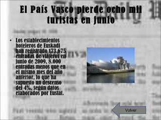 El País Vasco pierde ocho mil turistas en junio Los establecimientos hoteleros de Euskadi han registrado 173.675 entradas de viajeros en junio de 2009, 8.000 entradas menos que en el mismo mes del año anterior, lo que ha supuesto un descenso del 4%, según datos elaborados por Eustat. Volver 